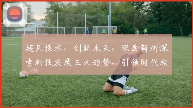 超凡技术,创新未来,深度解析探索科技发展三大趋势,引领时代潮流