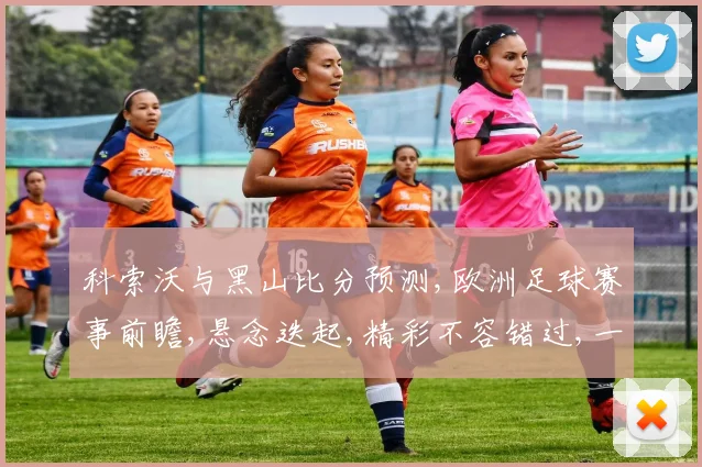 科索沃与黑山比分预测,欧洲足球赛事前瞻,悬念迭起,精彩不容错过,一触即发